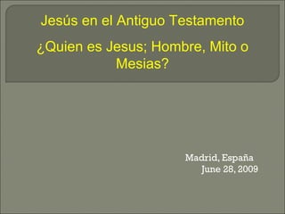 Madrid, España
June 28, 2009
Jesús en el Antiguo Testamento
¿Quien es Jesus; Hombre, Mito o
Mesias?
 