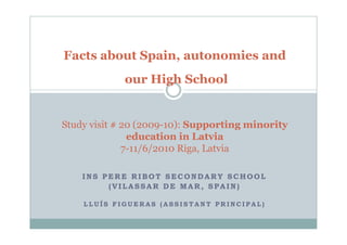 Facts about Spain, autonomies and
             our High School


Study visit # 20 (2009-10): Supporting minority
               education in Latvia
              7-11/6/2010 Riga, Latvia

    INS PERE RIBOT SECONDARY SCHOOL
         (VILASSAR DE MAR, SPAIN)

    LLUÍS FIGUERAS (ASSISTANT PRINCIPAL)
 