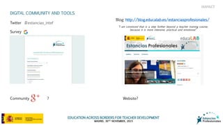 EDUCATION ACROSS BORDERS FOR TEACHER DEVELOPMENT
MADRID, 30TH NOVEMBER, 2015
IMPACT
“I am convinced that is a step further beyond a teacher training course,
because it is more intensive, practical and emotional”
DIGITAL COMMUNITY AND TOOLS
Twitter #estancias_intef
Survey
Community ?
Blog: http://blog.educalab.es/estanciasprofesionales/
Website?
 