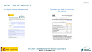 EDUCATION ACROSS BORDERS FOR TEACHER DEVELOPMENT
MADRID, 30TH NOVEMBER, 2015
IMPACT
DIGITAL COMMUNITY AND TOOLS
Survey for schools before the visit Guidelines and observation criteria
for the visit
 