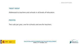 EDUCATION ACROSS BORDERS FOR TEACHER DEVELOPMENT
MADRID, 30TH NOVEMBER, 2015
TARGET GROUP
Addressed to teachers and schools in all levels of education.
Two calls per year, one for schools and one for teachers.
PROCESS
DESCRIPTION
 