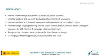 EDUCATION ACROSS BORDERS FOR TEACHER DEVELOPMENT
MADRID, 30TH NOVEMBER, 2015
• Improve the knowledge about both countries' education systems;
• Enhance teachers’ and students’ language proficiency in both languages;
• Increase teachers’ and students' awareness and appreciation of each other's culture;
• Promote foreign language learning and the use of Spanish, French, German, Italian and English
languages for CLIL (Content & Language Integrated Learning);
• Strengthen links between participants and facilitate future exchanges;
• Exchange good teaching practice, instructional skills and tools.
GENERAL GOALS
DESCRIPTION
 