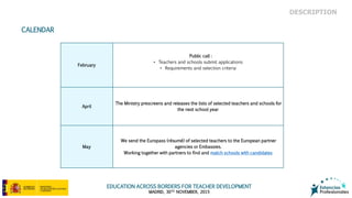 EDUCATION ACROSS BORDERS FOR TEACHER DEVELOPMENT
MADRID, 30TH NOVEMBER, 2015
DESCRIPTION
CALENDAR
February
Public call :
• Teachers and schools submit applications
• Requirements and selection criteria
April
The Ministry prescreens and releases the lists of selected teachers and schools for
the next school year
May
We send the Europass (résumé) of selected teachers to the European partner
agencies or Embassies.
Working together with partners to find and match schools with candidates
 