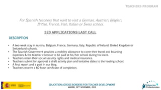 EDUCATION ACROSS BORDERS FOR TEACHER DEVELOPMENT
MADRID, 30TH NOVEMBER, 2015
• A two-week stay in Austria, Belgium, France, Germany, Italy, Republic of Ireland, United Kingdom or
Switzerland schools.
• The Spanish Government provides a mobility allowance to cover their travel and boarding
expenses & the teacher continue to be paid at his/her school during his leave.
• Teachers retain their social security rights and medical insurance.
• Teachers submit for approval a draft activity plan and tentative dates to the hosting school.
• A final report and a post in our blog.
• Teachers receive a 60-hour certificate of completion.
DESCRIPTION
For Spanish teachers that want to visit a German, Austrian, Belgian,
British, French, Irish, Italian or Swiss school.
520 APPLICATIONS LAST CALL
TEACHERS PROGRAM
 