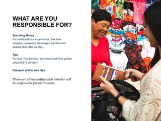 WHAT ARE YOU
RESPONSIBLE FOR?
Spending Money
For additional tour experiences, free time
activities, souvenirs, beverages, lunches and
snacks ($30–$65 per day)
Tips
For your Tour Director, bus driver and local guides
(around $10 per day)
Passport and/or visa fees
These are all necessities each traveler will
be responsible for on this tour.
 