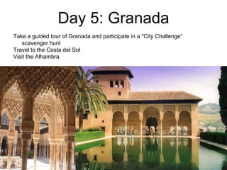 Day 5: Granada
Take a guided tour of Granada and participate in a "City Challenge”
scavenger hunt
Travel to the Costa del Sol
Visit the Alhambra
 