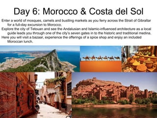 Day 6: Morocco & Costa del Sol
Enter a world of mosques, camels and bustling markets as you ferry across the Strait of Gibraltar
for a full-day excursion to Morocco.
Explore the city of Tetouan and see the Andalusian and Islamic-influenced architecture as a local
guide leads you through one of the city’s seven gates in to the historic and traditional medina.
Here you will visit a bazaar, experience the offerings of a spice shop and enjoy an included
Moroccan lunch.
 