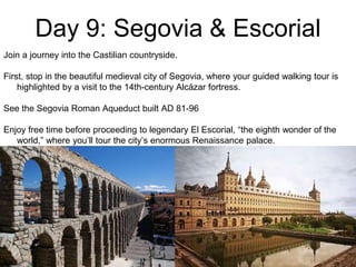 Day 9: Segovia & Escorial
Join a journey into the Castilian countryside.
First, stop in the beautiful medieval city of Segovia, where your guided walking tour is
highlighted by a visit to the 14th-century Alcázar fortress.
See the Segovia Roman Aqueduct built AD 81-96
Enjoy free time before proceeding to legendary El Escorial, “the eighth wonder of the
world,” where you’ll tour the city’s enormous Renaissance palace.
 