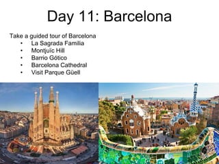 Day 11: Barcelona
Take a guided tour of Barcelona
• La Sagrada Familia
• Montjuïc Hill
• Barrio Gótico
• Barcelona Cathedral
• Visit Parque Güell
 