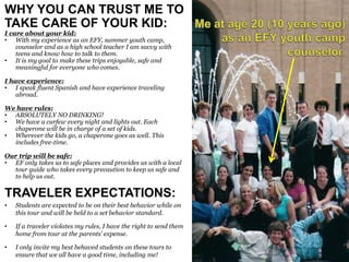 WHY YOU CAN TRUST ME TO
TAKE CARE OF YOUR KID:
I care about your kid:
• With my experience as an EFY, summer youth camp,
counselor and as a high school teacher I am savvy with
teens and know how to talk to them.
• It is my goal to make these trips enjoyable, safe and
meaningful for everyone who comes.
I have experience:
• I speak fluent Spanish and have experience traveling
abroad.
We have rules:
• ABSOLUTELY NO DRINKING!
• We have a curfew every night and lights out. Each
chaperone will be in charge of a set of kids.
• Wherever the kids go, a chaperone goes as well. This
includes free-time.
Our trip will be safe:
• EF only takes us to safe places and provides us with a local
tour guide who takes every precaution to keep us safe and
to help us out.
TRAVELER EXPECTATIONS:
• Students are expected to be on their best behavior while on
this tour and will be held to a set behavior standard.
• If a traveler violates my rules, I have the right to send them
home from tour at the parents’ expense.
• I only invite my best behaved students on these tours to
ensure that we all have a good time, including me!
 