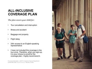 ALL-INCLUSIVE
COVERAGE PLAN
The plan covers your child for:
• Tour cancellation and interruption
• Illness and accident
• Baggage and property
• Flight delay
• 24hr access to an English-speaking
representative
• I have not included this coverage in the
tour price. Therefore, when you sign-up,
it is your choice to enroll for the
coverage plan. I highly recommend it.
For more information, call EF’s Customer Service Department
at 800-665-5364, 9 a.m. to 5 p.m., Monday–Friday.
 