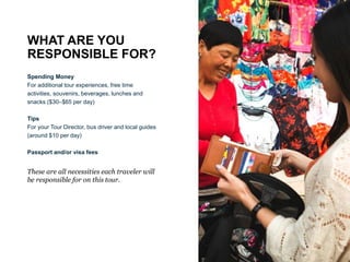WHAT ARE YOU
RESPONSIBLE FOR?
Spending Money
For additional tour experiences, free time
activities, souvenirs, beverages, lunches and
snacks ($30–$65 per day)
Tips
For your Tour Director, bus driver and local guides
(around $10 per day)
Passport and/or visa fees
These are all necessities each traveler will
be responsible for on this tour.
 