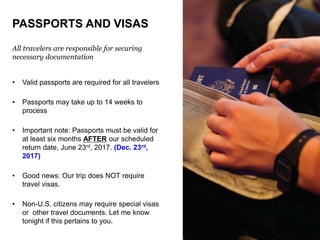 PASSPORTS AND VISAS
All travelers are responsible for securing
necessary documentation
• Valid passports are required for all travelers
• Passports may take up to 14 weeks to
process
• Important note: Passports must be valid for
at least six months AFTER our scheduled
return date, June 23rd, 2017. (Dec. 23rd,
2017)
• Good news: Our trip does NOT require
travel visas.
• Non-U.S. citizens may require special visas
or other travel documents. Let me know
tonight if this pertains to you.
 