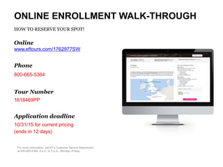 For more information, call EF’s Customer Service Department
at 800-665-5364, 9 a.m. to 5 p.m., Monday–Friday.
ONLINE ENROLLMENT WALK-THROUGH
HOW TO RESERVE YOUR SPOT!
Online
www.eftours.com/1762977SW
Phone
800-665-5364
Tour Number
1618469PP
Application deadline
10/31/15 for current pricing
(ends in 12 days)
 
