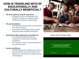 HOW IS TRAVELING WITH EF
EDUCATIONALLY AND
CULTURALLY BENEFICIAL?
• The best teacher is real-life experience.
• It brings the culture and language to life!
• Finally the students are seeing it, eating it,
breathing it, speaking it, experiencing it
• The grand epiphany
• They finally get it because they are surrounded
by it, they are living it.
• It promotes understanding, cultural respect,
language learning and global citizenship.
• Appetizing college applicants and employees
• You will acquire skills that make you
marketable: communication and global
competence.
• PS. I will write a letter of recommendation for
every kid who comes.
• Gains in confidence
• Nothing builds greater confidence in a person
than getting them out of their comfort zone.
• Navigate new experiences and adapt to change
with confidence.
Secret Life of Walter Mitty
 