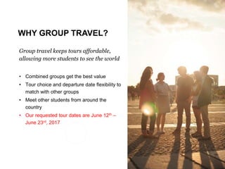 Traveling with EF
Group travel keeps tours affordable,
allowing more students to see the world
• Combined groups get the best value
• Tour choice and departure date flexibility to
match with other groups
• Meet other students from around the
country
• Our requested tour dates are June 12th –
June 23rd, 2017
WHY GROUP TRAVEL?
 