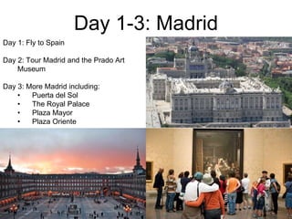 Day 1-3: Madrid
Day 1: Fly to Spain
Day 2: Tour Madrid and the Prado Art
Museum
Day 3: More Madrid including:
• Puerta del Sol
• The Royal Palace
• Plaza Mayor
• Plaza Oriente
 