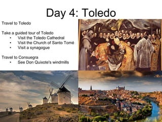 Day 4: Toledo
Travel to Toledo
Take a guided tour of Toledo
• Visit the Toledo Cathedral
• Visit the Church of Santo Tomé
• Visit a synagogue
Travel to Consuegra
• See Don Quixote's windmills
 