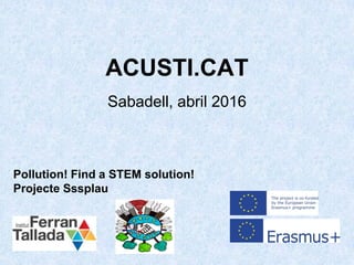 ACUSTI.CAT
Sabadell, abril 2016
Pollution! Find a STEM solution!
Projecte Sssplau
 