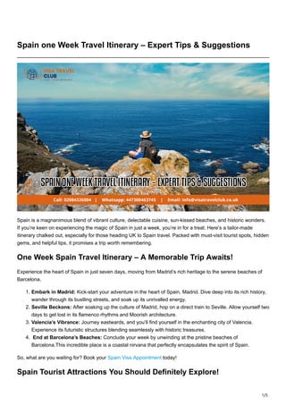 1/5
Spain one Week Travel Itinerary – Expert Tips & Suggestions
Spain is a magnanimous blend of vibrant culture, delectable cuisine, sun-kissed beaches, and historic wonders.
If you’re keen on experiencing the magic of Spain in just a week, you’re in for a treat. Here’s a tailor-made
itinerary chalked out, especially for those heading UK to Spain travel. Packed with must-visit tourist spots, hidden
gems, and helpful tips, it promises a trip worth remembering.
One Week Spain Travel Itinerary – A Memorable Trip Awaits!
Experience the heart of Spain in just seven days, moving from Madrid’s rich heritage to the serene beaches of
Barcelona.
1. Embark in Madrid: Kick-start your adventure in the heart of Spain, Madrid. Dive deep into its rich history,
wander through its bustling streets, and soak up its unrivalled energy.
2. Seville Beckons: After soaking up the culture of Madrid, hop on a direct train to Seville. Allow yourself two
days to get lost in its flamenco rhythms and Moorish architecture.
3. Valencia’s Vibrance: Journey eastwards, and you’ll find yourself in the enchanting city of Valencia.
Experience its futuristic structures blending seamlessly with historic treasures.
4. End at Barcelona’s Beaches: Conclude your week by unwinding at the pristine beaches of
Barcelona.This incredible place is a coastal nirvana that perfectly encapsulates the spirit of Spain.
So, what are you waiting for? Book your Spain Visa Appointment today!
Spain Tourist Attractions You Should Definitely Explore!
 