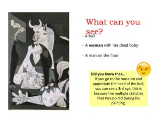 What can you
see?- A bull
- A woman with her dead baby
- A man on the floor
Did you Know that…
If you go to the museum and
appreciate the head of the bull,
you can see a 3rd eye, this is
because the multiple sketches
that Picasso did during his
painting.
 
