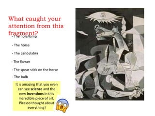 What caught your
attention from this
fragment?- The hole/lamp
- The horse
- The candelabra
- The flower
- The spear stick on the horse
It is amazing that you even
can see science and the
new inventions in this
incredible piece of art,
Picasso thought about
everything!
- The bulb
 