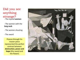Did you see
anything
strange?
- The injured women
- The women with the
long neck
- The women shouting
- The sword
Picasso through his
master piece
represented the perfect
contrast between
destruction, peace and
hope (the sword and
the flower)
 