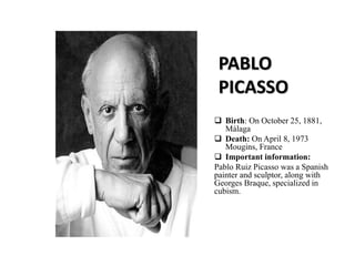 PABLO
PICASSO
 Birth: On October 25, 1881,
Málaga
 Death: On April 8, 1973
Mougins, France
 Important information:
Pablo Ruiz Picasso was a Spanish
painter and sculptor, along with
Georges Braque, specialized in
cubism.
 