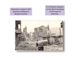 Guernica is a town in the
province of Biscay in
Basque Country.
It is Picasso’s reaction
to the Nazi’s bombing
in the town of
Guernica.
 
