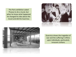 The Paris exhibition asked
Picasso to do a mural, but
when he knew what happened
he changed his idea about the
mural and did the Guernica
Guernica shows the tragedies of
war and the suffering it inflicts
upon individuals, particularly
innocent civilians
 