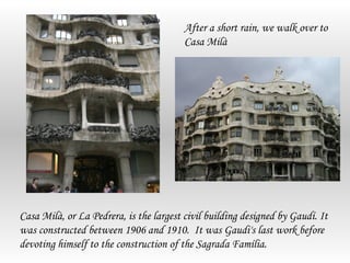 After a short rain, we walk over to
                                         Casa Milà




Casa Milà, or La Pedrera, is the largest civil building designed by Gaudí. It
was constructed between 1906 and 1910. It was Gaudi's last work before
devoting himself to the construction of the Sagrada Família.
 