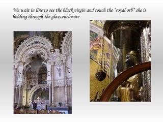 We wait in line to see the black virgin and touch the “royal orb” she is
holding through the glass enclosure
 