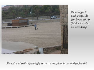 As we begin to
                                                        walk away, the
                                                        gentleman asks in
                                                        Catalonian what
                                                        we were doing




He nods and smiles knowingly as we try to explain in our broken Spanish
 