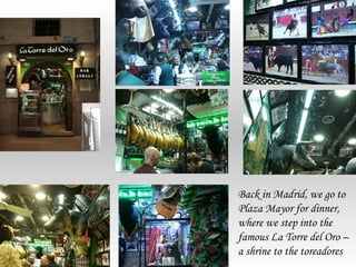 Back in Madrid, we go to
Plaza Mayor for dinner,
where we step into the
famous La Torre del Oro –
a shrine to the toreadores
 