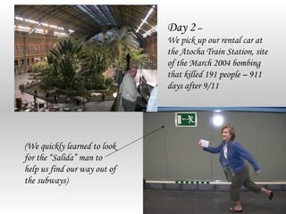 Day 2 –
                              We pick up our rental car at
                              the Atocha Train Station, site
                              of the March 2004 bombing
                              that killed 191 people – 911
                              days after 9/11




(We quickly learned to look
for the “Salida” man to
help us find our way out of
the subways)
 