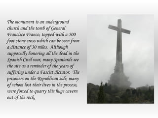 The monument is an underground
church and the tomb of General
Francisco Franco, topped with a 500
foot stone cross which can be seen from
a distance of 30 miles. Although
supposedly honoring all the dead in the
Spanish Civil war, many Spaniards see
the site as a reminder of the years of
suffering under a Fascist dictator. The
prisoners on the Republican side, many
of whom lost their lives in the process,
were forced to quarry this huge cavern
out of the rock.
 