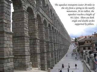 The aqueduct transports water 20 miles to
      the city from a spring in the nearby
            mountains. At its tallest, the
              aqueduct reaches a height of
                 93.5 feet. There are both
                  single and double arches
                     supported by pillars.
 