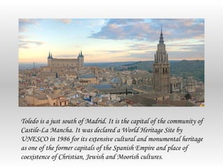 Toledo is a just south of Madrid. It is the capital of the community of
Castile-La Mancha. It was declared a World Heritage Site by
UNESCO in 1986 for its extensive cultural and monumental heritage
as one of the former capitals of the Spanish Empire and place of
coexistence of Christian, Jewish and Moorish cultures.
 