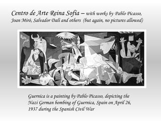 Centro de Arte Reina Sofía – with works by Pablo Picasso,
Joan Miró, Salvador Dalí and others (but again, no pictures allowed)




        Guernica is a painting by Pablo Picasso, depicting the
        Nazi German bombing of Guernica, Spain on April 26,
        1937 during the Spanish Civil War
 