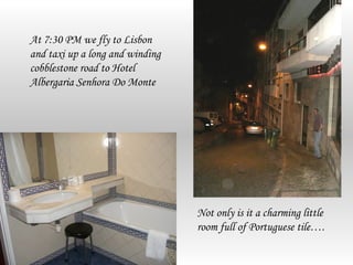 At 7:30 PM we fly to Lisbon
and taxi up a long and winding
cobblestone road to Hotel
Albergaria Senhora Do Monte




                                 Not only is it a charming little
                                 room full of Portuguese tile….
 