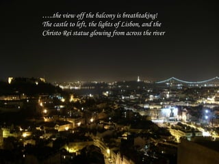 …..the view off the balcony is breathtaking!
The castle to left, the lights of Lisbon, and the
Christo Rei statue glowing from across the river
 