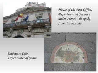 House of the Post Office,
                        Department of Security
                        under Franco - he spoke
                        from this balcony




Kilómetro Cero,
Exact center of Spain
 