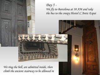Day 5 -
                                    We fly to Barcelona at 10 AM and take
                                    the bus to the creepy Hostel L’Antic Espai




We ring the bell, are admitted inside, then
climb the ancient stairway to be allowed in
 