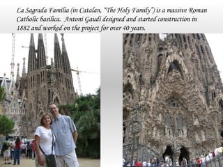 La Sagrada Família (in Catalan, “The Holy Family”) is a massive Roman
Catholic basilica. Antoni Gaudí designed and started construction in
1882 and worked on the project for over 40 years.
 