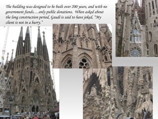 The building was designed to be built over 200 years, and with no
government funds….only public donations. When asked about
the long construction period, Gaudí is said to have joked, “My
client is not in a hurry.”
 