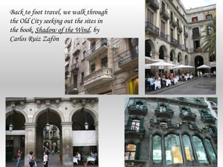 Back to foot travel, we walk through
the Old City seeking out the sites in
the book, Shadow of the Wind, by
Carlos Ruiz Zafón
 