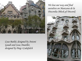 We lose our way and find
                                  ourselves on Manzana de la
                                  Discordia (Block of Discord)




Casa Batlió, designed by Antoni
Gaudí and Casa Amatller,
designed by Puig i Cadafalch
 