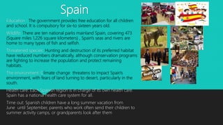 Spain
Education : The government provides free education for all children
and school. It is compulsory for six-to sixteen years old.
Wildlife: There are ten national parks mainland Spain, covering 473
(Square miles 1,226 square kilometers) , Spain's seas and rivers are
home to many types of fish and selfish.
Threatened species: Hunting and destruction of its preferred habitat
have reduced numbers dramatically, although conservation programs
are fighting to increase the population and protect remaining
habitats.
The environment: Climate change threatens to impact Spain's
environment, with fears of land turning to desert, particularly in the
south.
Health care: Each Spanish region is in charge of its own health care.
Spain has a national health care system for all.
Time out: Spanish children have a long summer vacation from
June until September, parents who work often send their children to
summer activity camps, or grandparents look after them
 