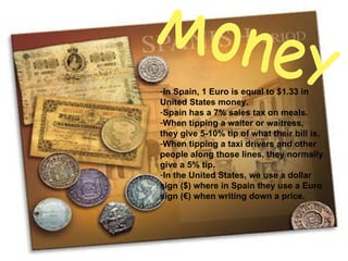 Money In Spain, 1 Euro is equal to $1.33 in United States money. Spain has a 7% sales tax on meals. When tipping a waiter or waitress,  they give 5-10% tip of what their bill is. When tipping a taxi drivers and other people along those lines, they normally give a 5% tip. In the United States, we use a dollar sign ($) where in Spain they use a Euro sign (€) when writing down a price. 