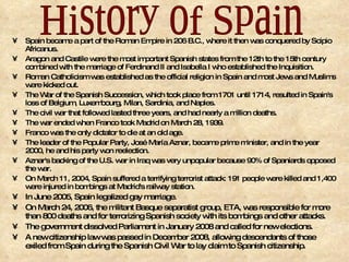 Spain became a part of the Roman Empire in 206 B.C., where it then was conquered by Scipio Africanus. Aragon and Castile were the most important Spanish states from the 12th to the 15th century combined with the marriage of Ferdinand II and Isabella I who established the Inquisition. Roman Catholicism was established as the official religion in Spain and most Jews and Muslims were kicked out. The War of the Spanish Succession, which took place from 1701 until 1714, resulted in Spain's loss of Belgium, Luxembourg, Milan, Sardinia, and Naples. The civil war that followed lasted three years, and had nearly a million deaths. The war ended when Franco took Madrid on March 28, 1939. Franco was the only dictator to die at an old age. The leader of the Popular Party, José María Aznar, became prime minister, and in the year 2000, he and his party won reelection. Aznar's backing of the U.S. war in Iraq was very unpopular because 90% of Spaniards opposed the war. On March 11, 2004, Spain suffered a terrifying terrorist attack: 191 people were killed and 1,400 were injured in bombings at Madrid's railway station. In June 2005, Spain legalized gay marriage. On March 24, 2006, the militant Basque separatist group, ETA, was responsible for more than 800 deaths and for terrorizing Spanish society with its bombings and other attacks.  The government dissolved Parliament in January 2008 and called for new elections. A new citizenship law was passed in December 2008, allowing descendants of those exiled from Spain during the Spanish Civil War to lay claim to Spanish citizenship. History of Spain 